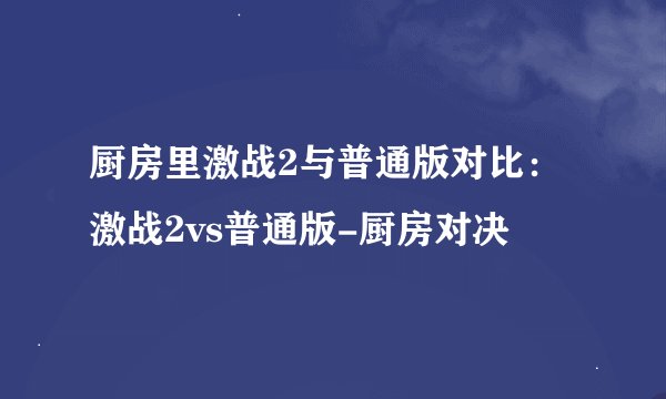 厨房里激战2与普通版对比：激战2vs普通版-厨房对决