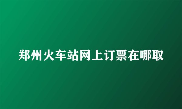 郑州火车站网上订票在哪取
