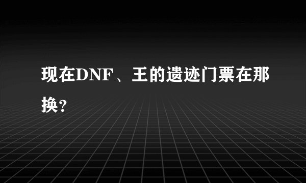现在DNF、王的遗迹门票在那换？