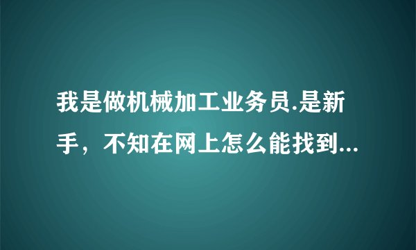 我是做机械加工业务员.是新手，不知在网上怎么能找到客户，求朋友帮帮我。谢谢。