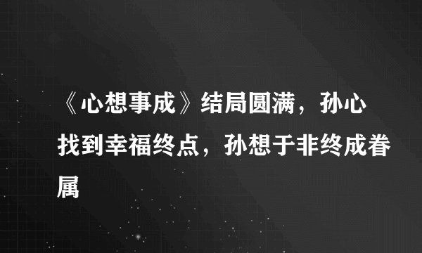 《心想事成》结局圆满，孙心找到幸福终点，孙想于非终成眷属
