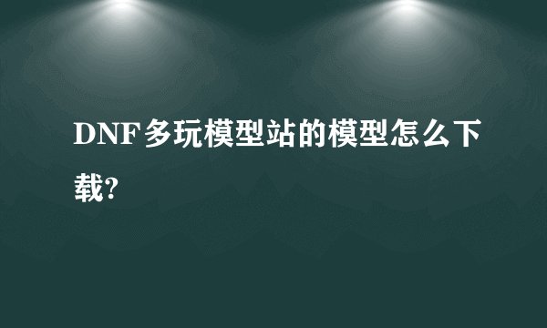 DNF多玩模型站的模型怎么下载?