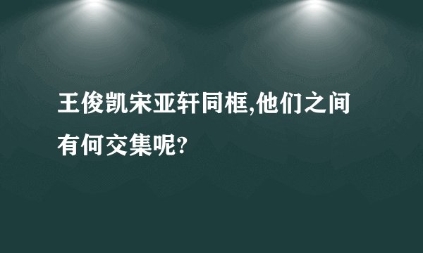 王俊凯宋亚轩同框,他们之间有何交集呢?