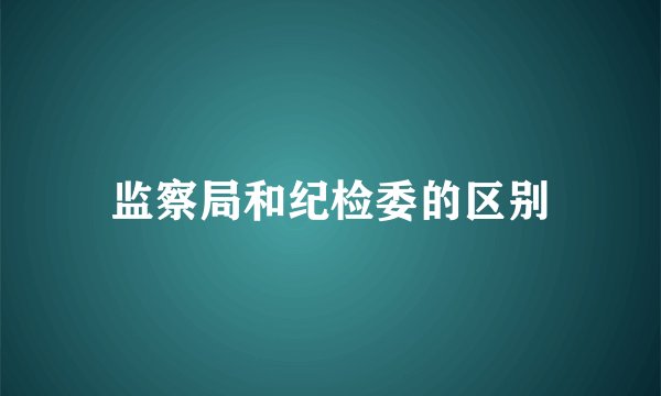 监察局和纪检委的区别