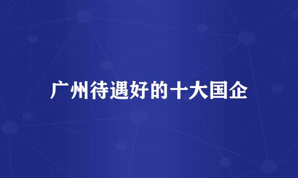 广州待遇好的十大国企