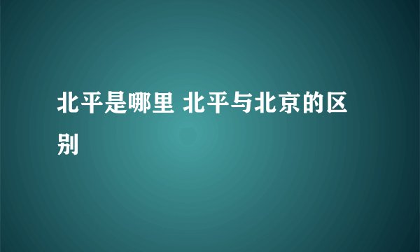 北平是哪里 北平与北京的区别