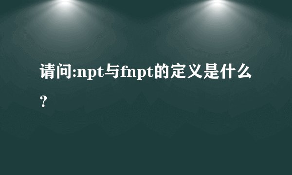 请问:npt与fnpt的定义是什么？