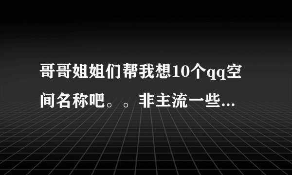 哥哥姐姐们帮我想10个qq空间名称吧。。非主流一些的、、、、、、、、、