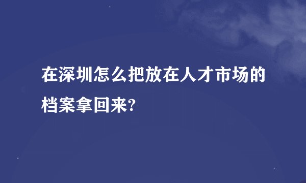 在深圳怎么把放在人才市场的档案拿回来?