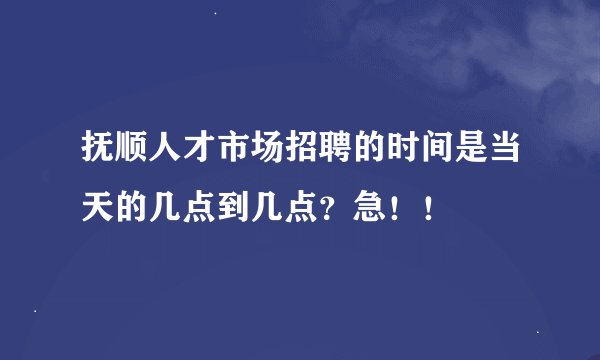 抚顺人才市场招聘的时间是当天的几点到几点？急！！
