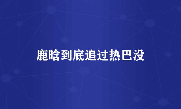 鹿晗到底追过热巴没