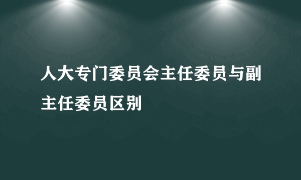 人大专门委员会主任委员与副主任委员区别