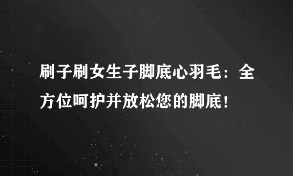刷子刷女生子脚底心羽毛：全方位呵护并放松您的脚底！