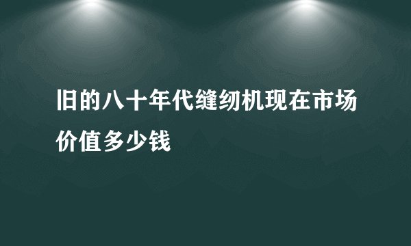 旧的八十年代缝纫机现在市场价值多少钱