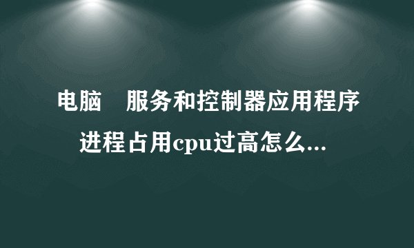 电脑 服务和控制器应用程序 进程占用cpu过高怎么解决？？、？？