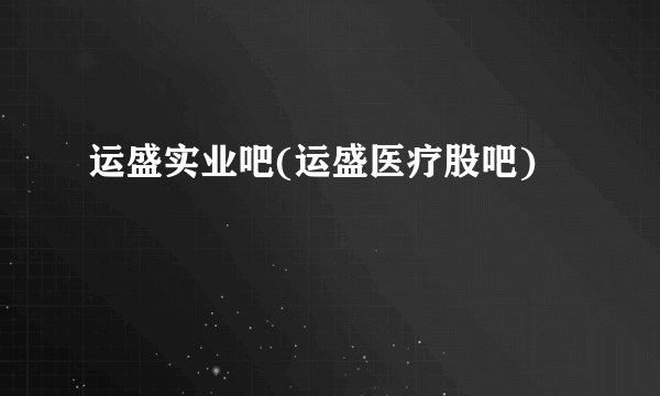 运盛实业吧(运盛医疗股吧)