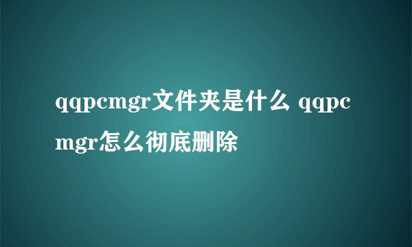 qqpcmgr文件夹是什么 qqpcmgr怎么彻底删除
