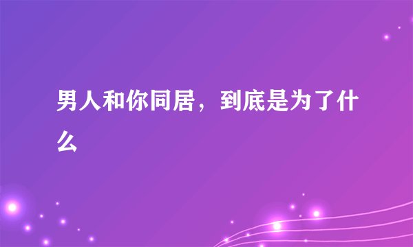 男人和你同居，到底是为了什么