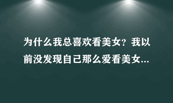 为什么我总喜欢看美女？我以前没发现自己那么爱看美女，自从找了女友
