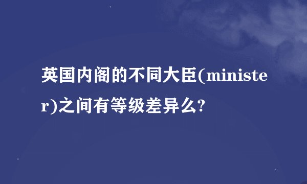 英国内阁的不同大臣(minister)之间有等级差异么?