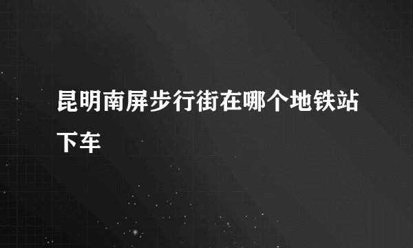 昆明南屏步行街在哪个地铁站下车