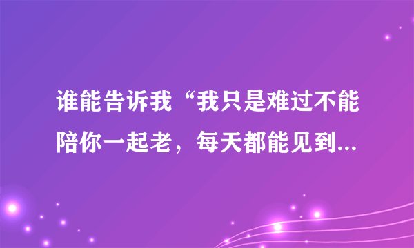 谁能告诉我“我只是难过不能陪你一起老，每天都能见到你的笑”是出自哪首歌？谢谢！！！