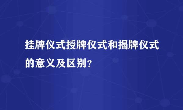 挂牌仪式授牌仪式和揭牌仪式的意义及区别？