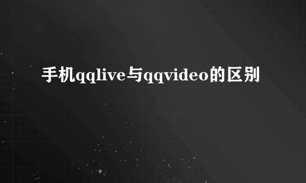手机qqlive与qqvideo的区别