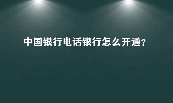 中国银行电话银行怎么开通？