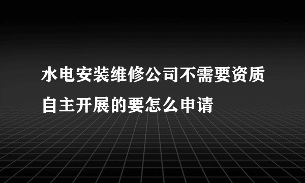 水电安装维修公司不需要资质自主开展的要怎么申请