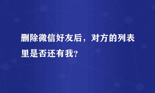 删除微信好友后，对方的列表里是否还有我？
