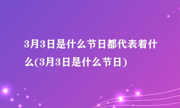 3月3日是什么节日都代表着什么(3月3日是什么节日)