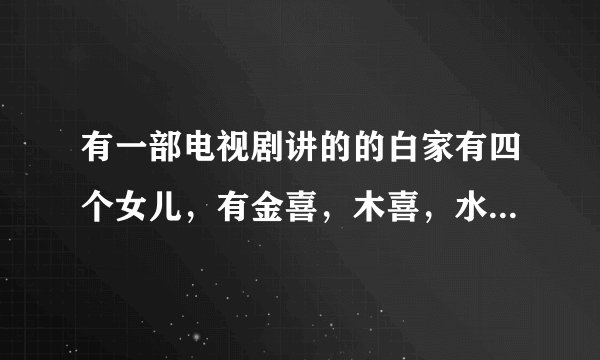 有一部电视剧讲的的白家有四个女儿，有金喜，木喜，水喜，欢喜