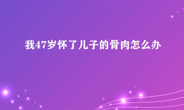 我47岁怀了儿子的骨肉怎么办