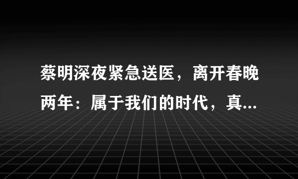 蔡明深夜紧急送医，离开春晚两年：属于我们的时代，真的过去了