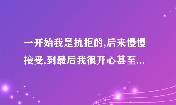 一开始我是抗拒的,后来慢慢接受,到最后我很开心甚至很喜欢.可是,天下...