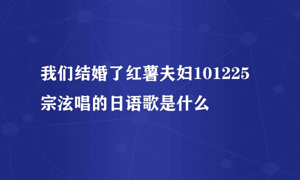 我们结婚了红薯夫妇101225宗泫唱的日语歌是什么