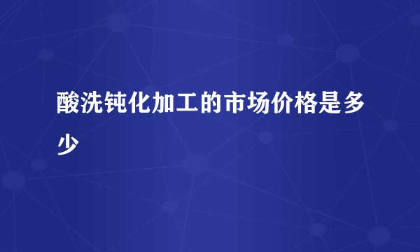 酸洗钝化加工的市场价格是多少
