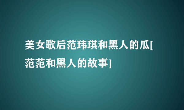 美女歌后范玮琪和黑人的瓜[范范和黑人的故事]