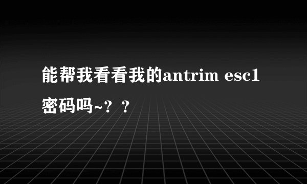 能帮我看看我的antrim esc1 密码吗~？？