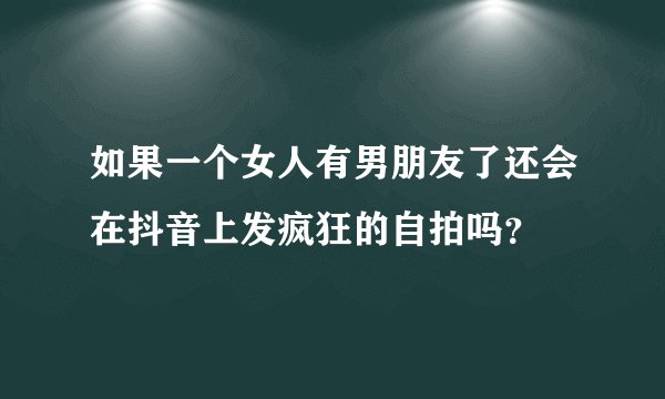 如果一个女人有男朋友了还会在抖音上发疯狂的自拍吗？