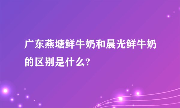 广东燕塘鲜牛奶和晨光鲜牛奶的区别是什么?