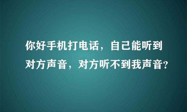 你好手机打电话，自己能听到对方声音，对方听不到我声音？