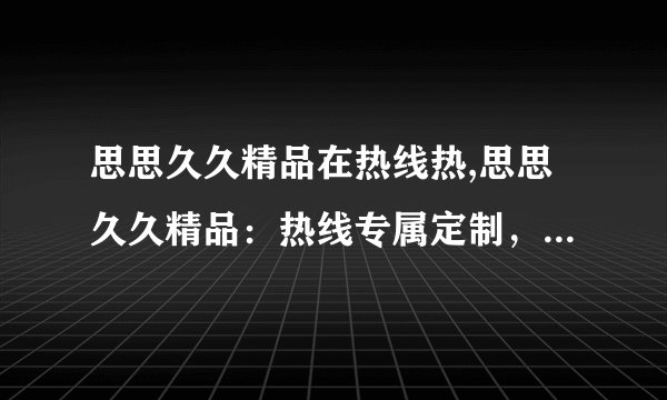 思思久久精品在热线热,思思久久精品：热线专属定制，让您的生活更精彩