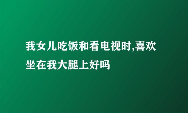 我女儿吃饭和看电视时,喜欢坐在我大腿上好吗