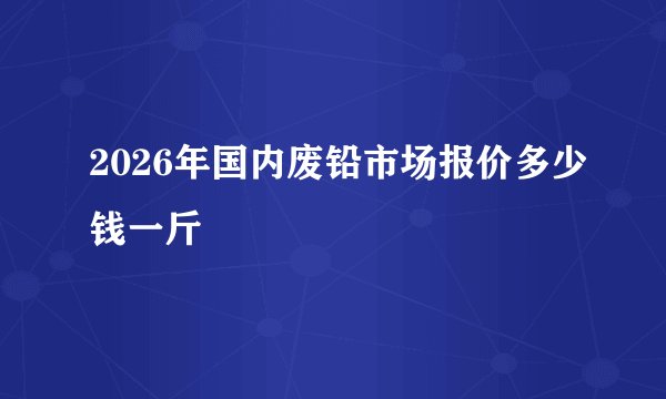 2026年国内废铅市场报价多少钱一斤