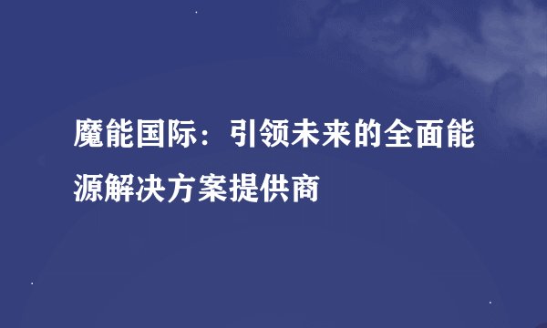 魔能国际：引领未来的全面能源解决方案提供商