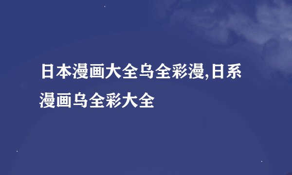 日本漫画大全乌全彩漫,日系漫画乌全彩大全