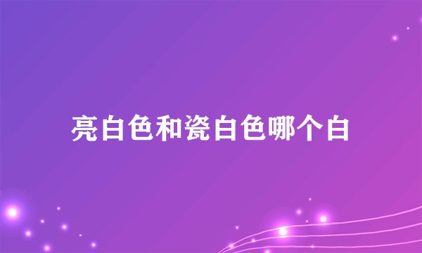 亮白色和瓷白色哪个白