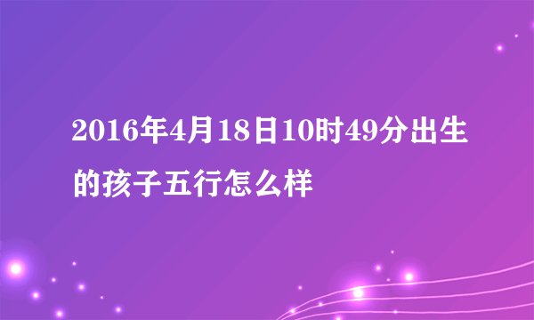 2016年4月18日10时49分出生的孩子五行怎么样